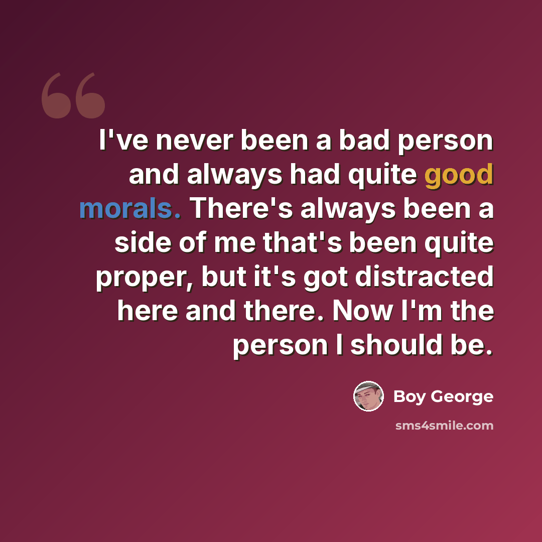“I've never been a bad person and always had quite good morals. There's always been a side of me that's been quite proper, but it's got distracted here and there. Now I'm the person I should be.” quote by Boy George