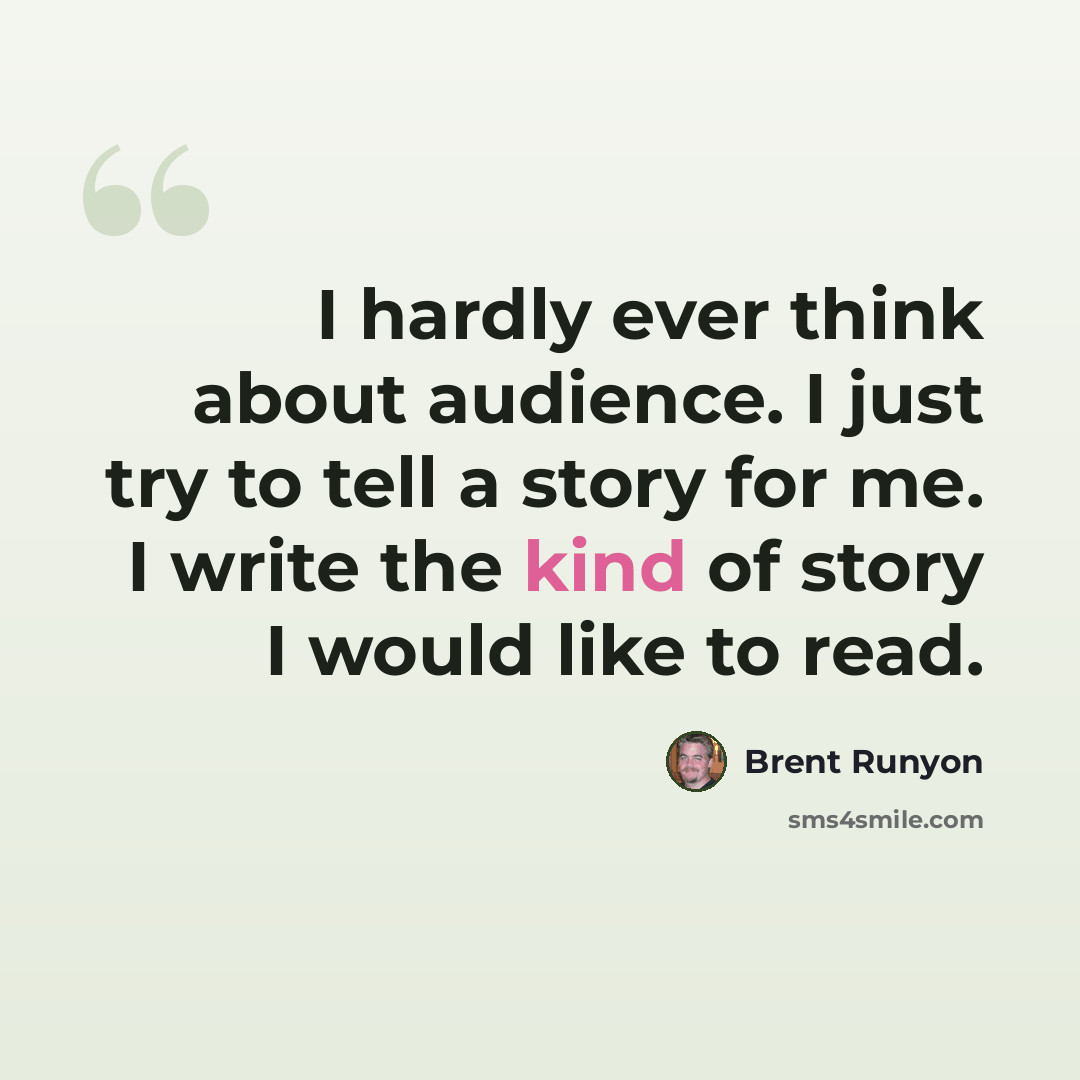 “I hardly ever think about audience. I just try to tell a story for me. I write the kind of story I would like to read.” quote by Brent Runyon