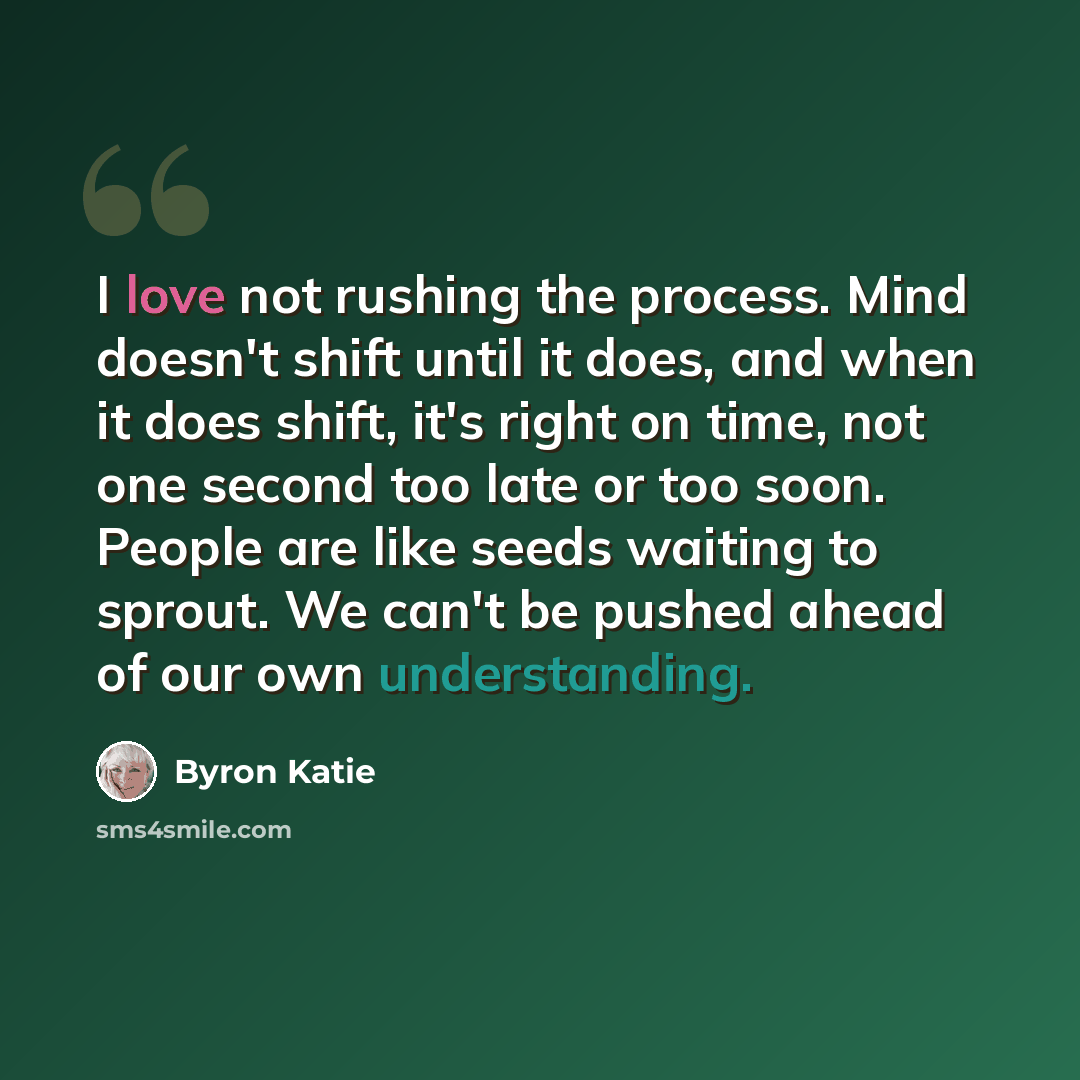 “I love not rushing the process. Mind doesn't shift until it does, and when it does shift, it's right on time, not one second too late or too soon. People are like seeds waiting to sprout. We can't be pushed ahead of our own understanding.” quote by Byron Katie