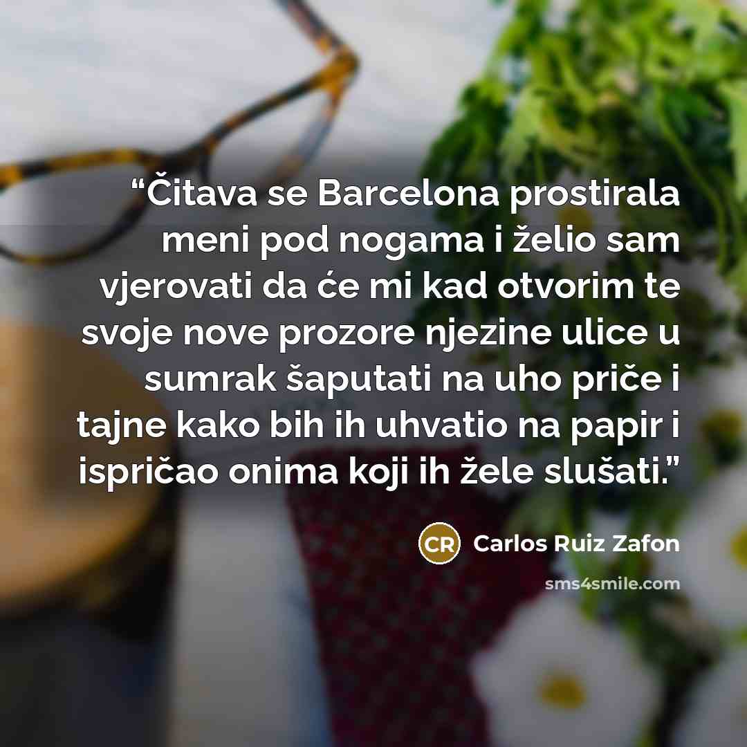 “Čitava se Barcelona prostirala meni pod nogama i želio sam vjerovati da će mi kad otvorim te svoje nove prozore njezine ulice u sumrak šaputati na uho priče i tajne kako bih ih uhvatio na papir i ispričao onima koji ih žele slušati.” quote by Carlos Ruiz Zafón