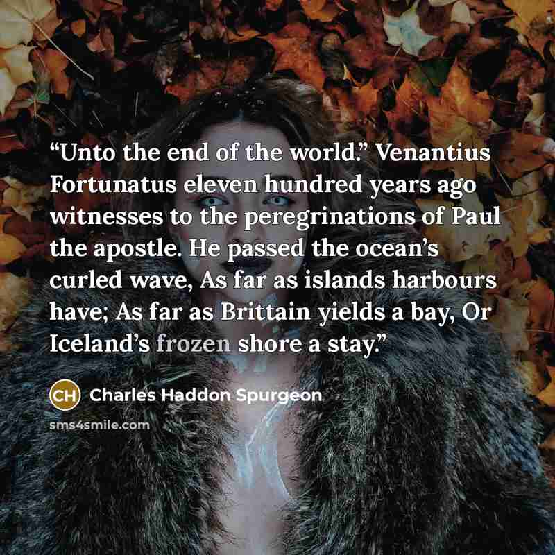 “Unto the end of the world.” Venantius Fortunatus eleven hundred years ago witnesses to the peregrinations of Paul the apostle. He passed the ocean’s curled wave, As far as islands harbours have; As far as Brittain yields a bay, Or Iceland’s frozen shore a stay.” quote by Charles Haddon Spurgeon