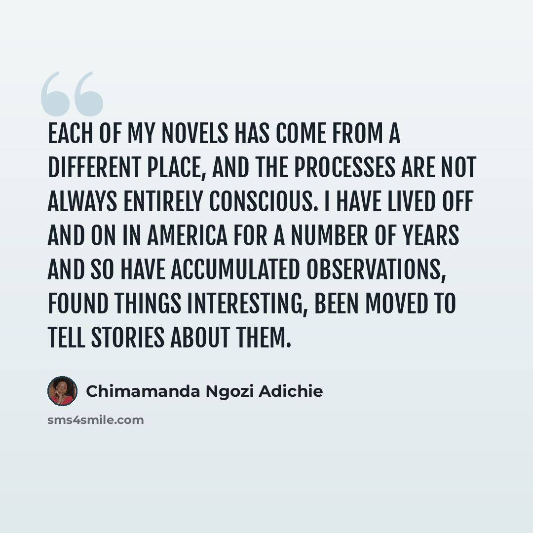 “Each of my novels has come from a different place, and the processes are not always entirely conscious. I have lived off and on in America for a number of years and so have accumulated observations, found things interesting, been moved to tell stories about them.” quote by Chimamanda Ngozi Adichie