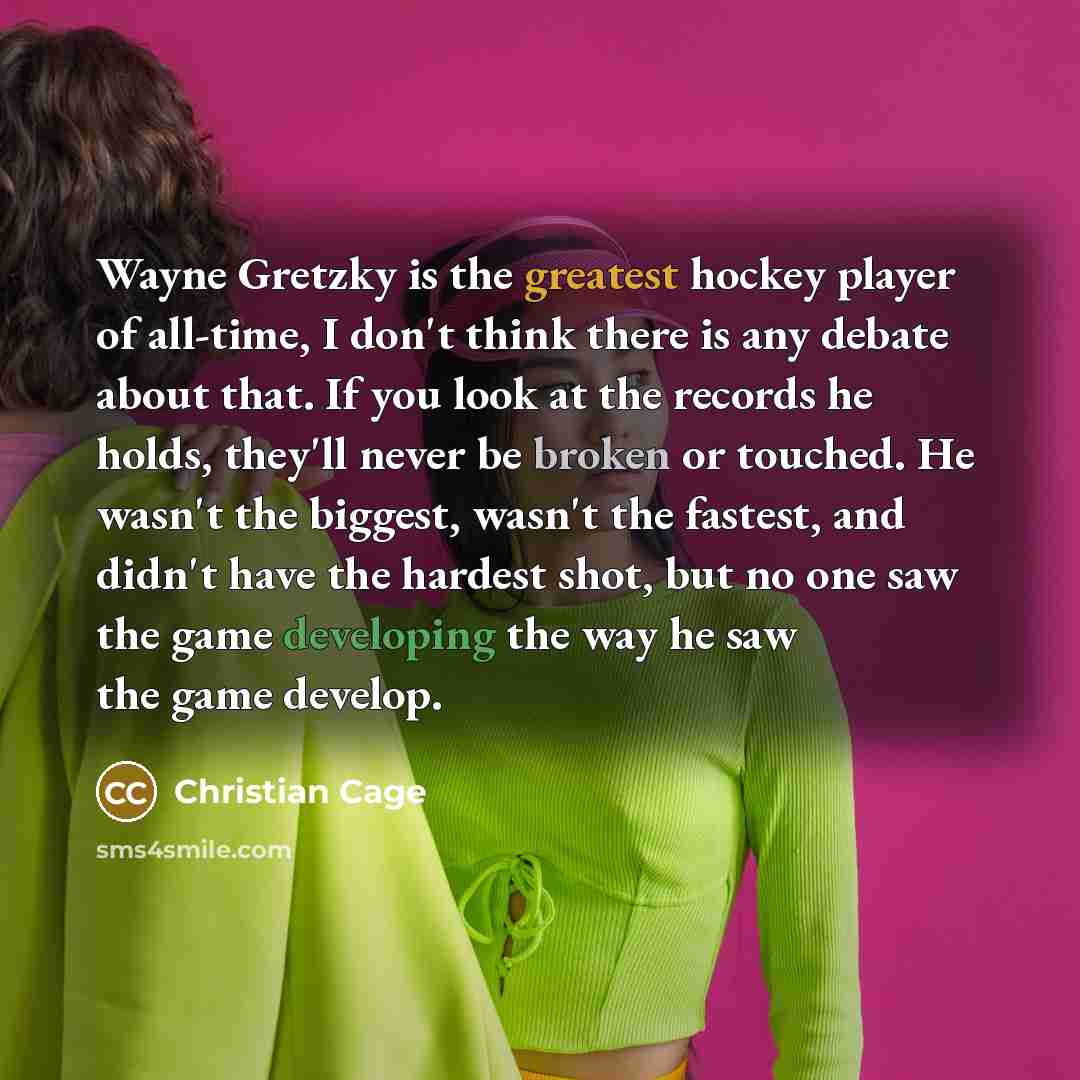 “Wayne Gretzky is the greatest hockey player of all-time, I don't think there is any debate about that. If you look at the records he holds, they'll never be broken or touched. He wasn't the biggest, wasn't the fastest, and didn't have the hardest shot, but no one saw the game developing the way he…” quote by Christian Cage