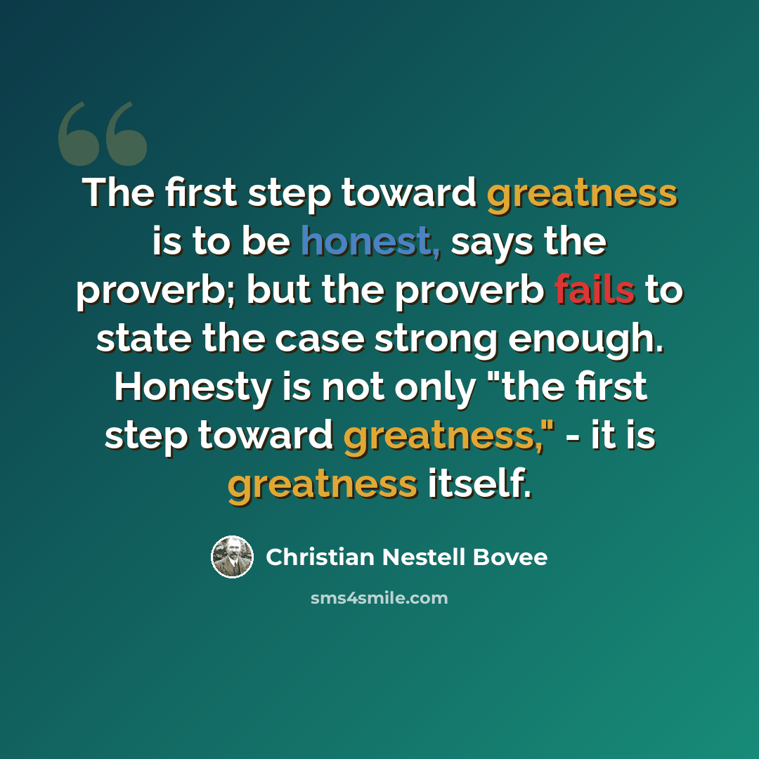 “The first step toward greatness is to be honest, says the proverb; but the proverb fails to state the case strong enough. Honesty is not only "the first step toward greatness," - it is greatness itself.” quote by Christian Nestell Bovee