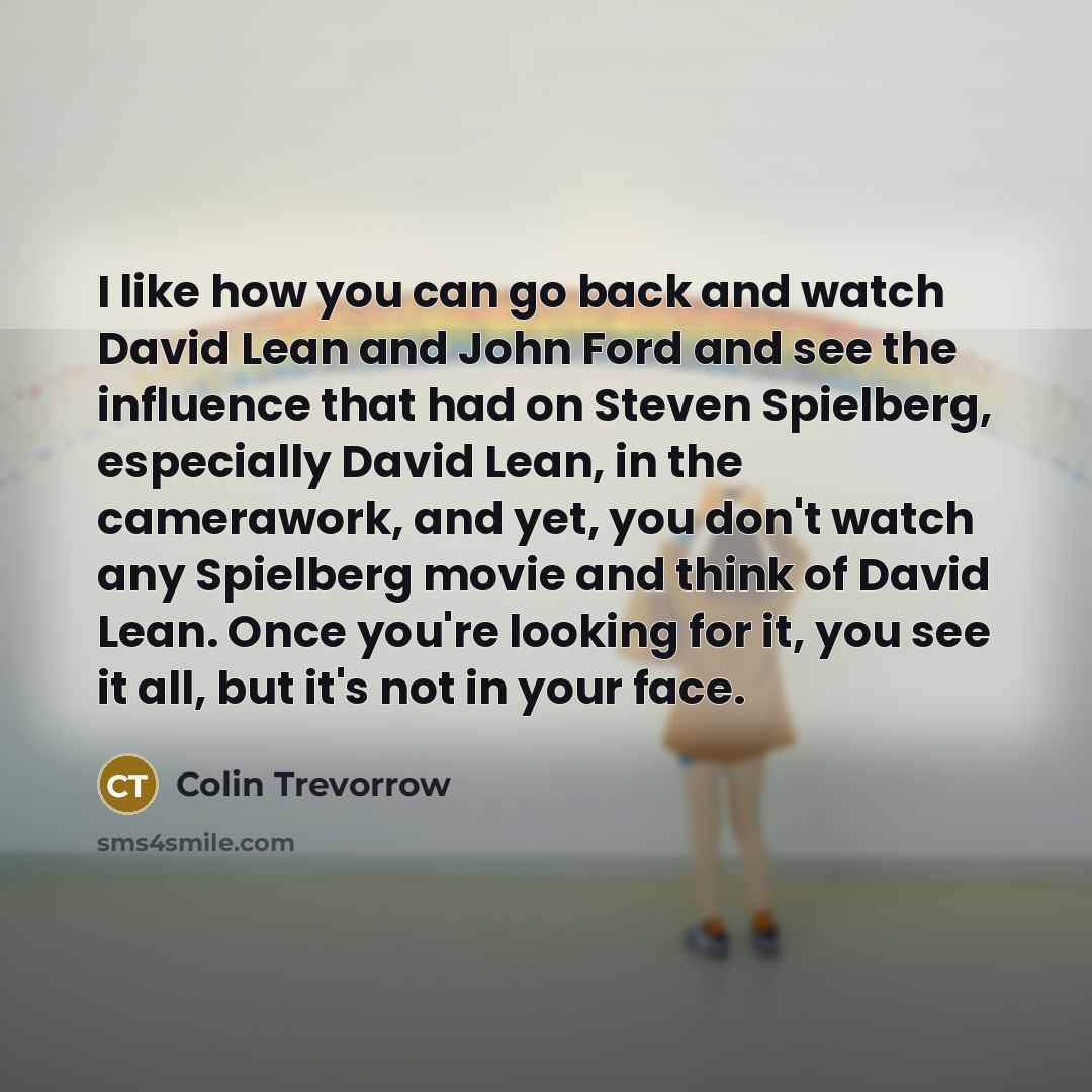 “I like how you can go back and watch David Lean and John Ford and see the influence that had on Steven Spielberg, especially David Lean, in the camerawork, and yet, you don't watch any Spielberg movie and think of David Lean. Once you're looking for it, you see it all, but it's not in your face.” quote by Colin Trevorrow