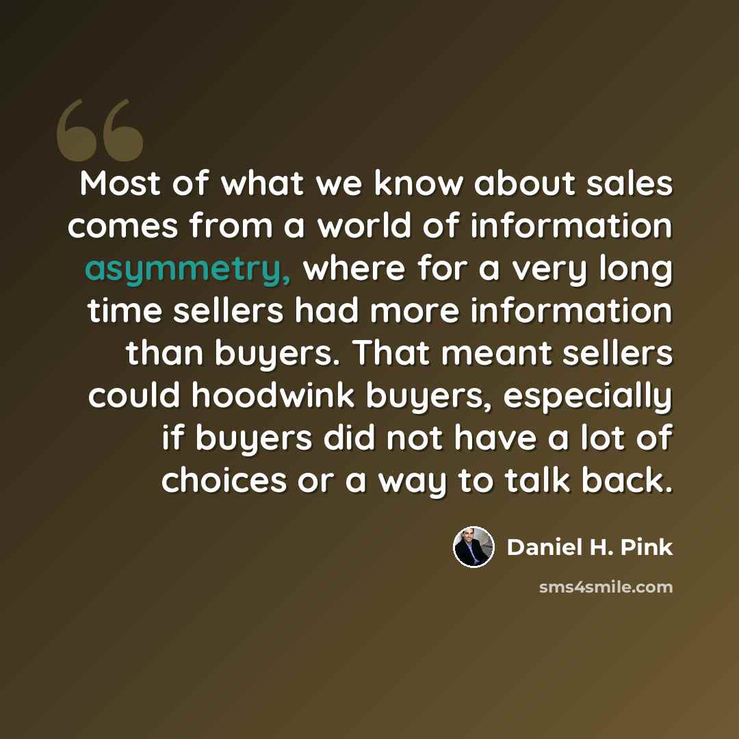 “Most of what we know about sales comes from a world of information asymmetry, where for a very long time sellers had more information than buyers. That meant sellers could hoodwink buyers, especially if buyers did not have a lot of choices or a way to talk back.” quote by Daniel H. Pink