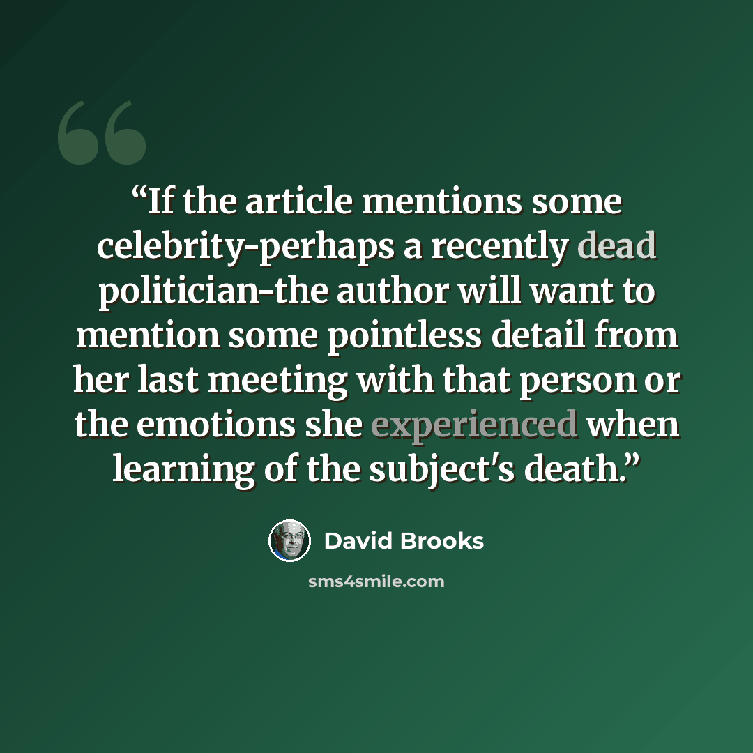 “If the article mentions some celebrity-perhaps a recently dead politician-the author will want to mention some pointless detail from her last meeting with that person or the emotions she experienced when learning of the subject's death.” quote by David Brooks