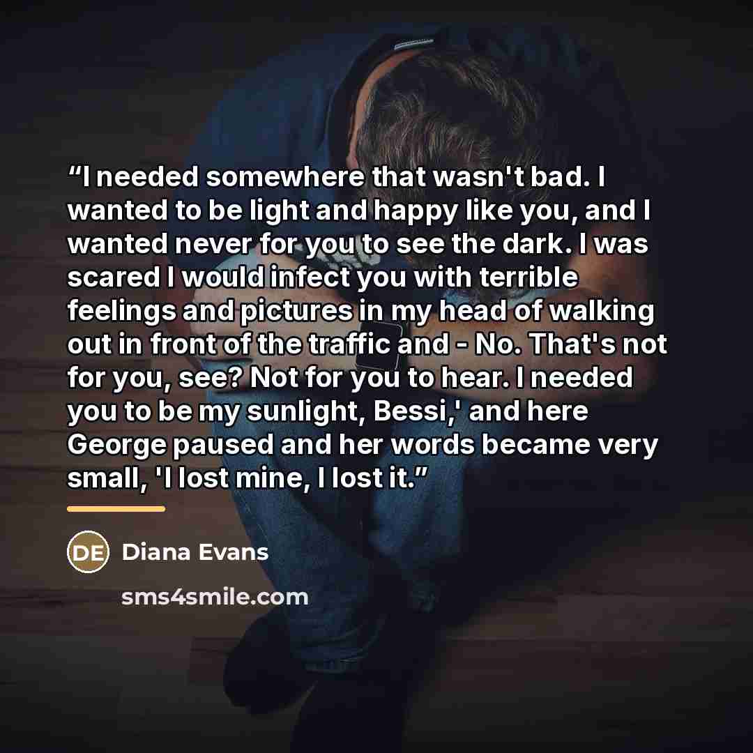 “I needed somewhere that wasn't bad. I wanted to be light and happy like you, and I wanted never for you to see the dark. I was scared I would infect you with terrible feelings and pictures in my head of walking out in front of the traffic and - No. That's not for you, see? Not for you to hear. I…” quote by Diana Evans