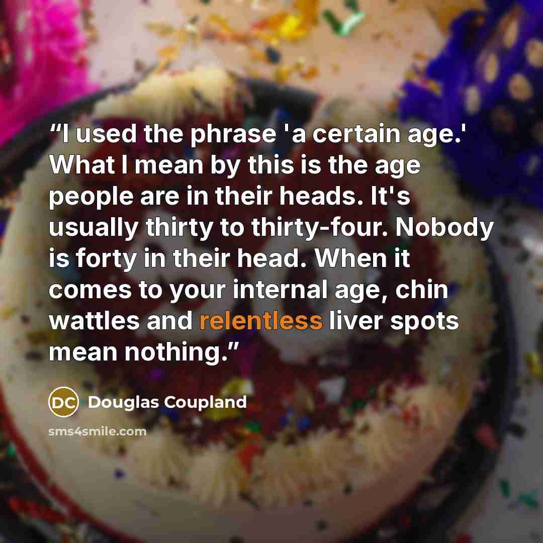 “I used the phrase 'a certain age.' What I mean by this is the age people are in their heads. It's usually thirty to thirty-four. Nobody is forty in their head. When it comes to your internal age, chin wattles and relentless liver spots mean nothing.” quote by Douglas Coupland