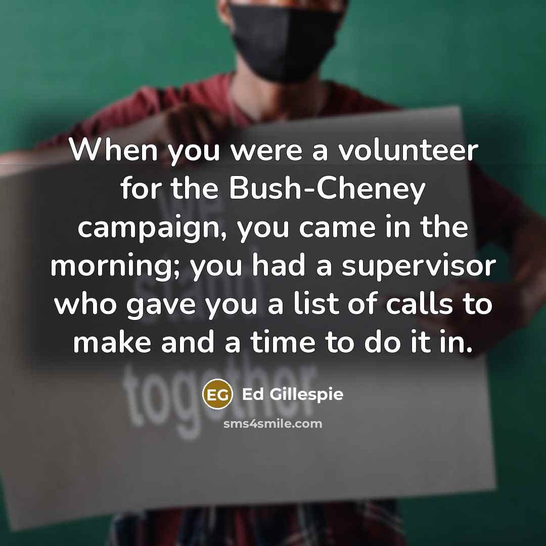 “When you were a volunteer for the Bush-Cheney campaign, you came in the morning; you had a supervisor who gave you a list of calls to make and a time to do it in.” quote by Ed Gillespie