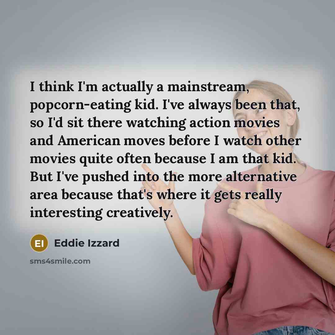 “I think I'm actually a mainstream, popcorn-eating kid. I've always been that, so I'd sit there watching action movies and American moves before I watch other movies quite often because I am that kid. But I've pushed into the more alternative area because that's where it gets really interesting…” quote by Eddie Izzard