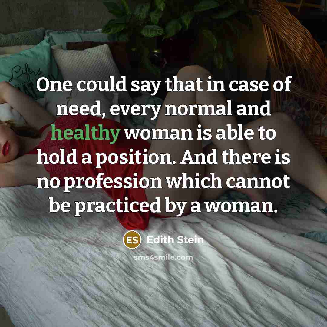 “One could say that in case of need, every normal and healthy woman is able to hold a position. And there is no profession which cannot be practiced by a woman.” quote by Edith Stein