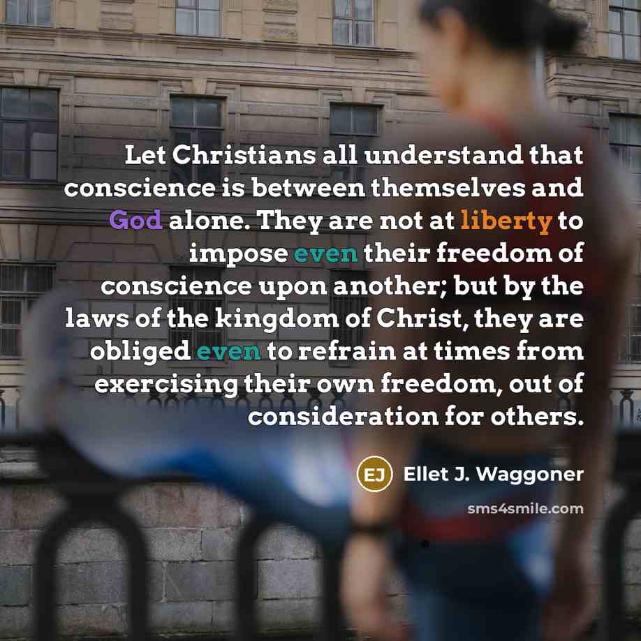 “Let Christians all understand that conscience is between themselves and God alone. They are not at liberty to impose even their freedom of conscience upon another; but by the laws of the kingdom of Christ, they are obliged even to refrain at times from exercising their own freedom, out of…” quote by Ellet J. Waggoner