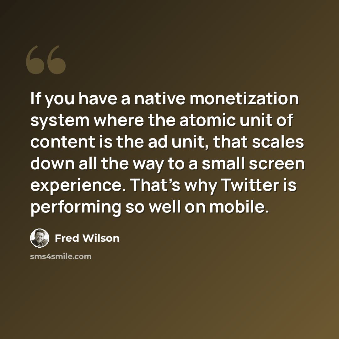 “If you have a native monetization system where the atomic unit of content is the ad unit, that scales down all the way to a small screen experience. That's why Twitter is performing so well on mobile.” quote by Fred Wilson
