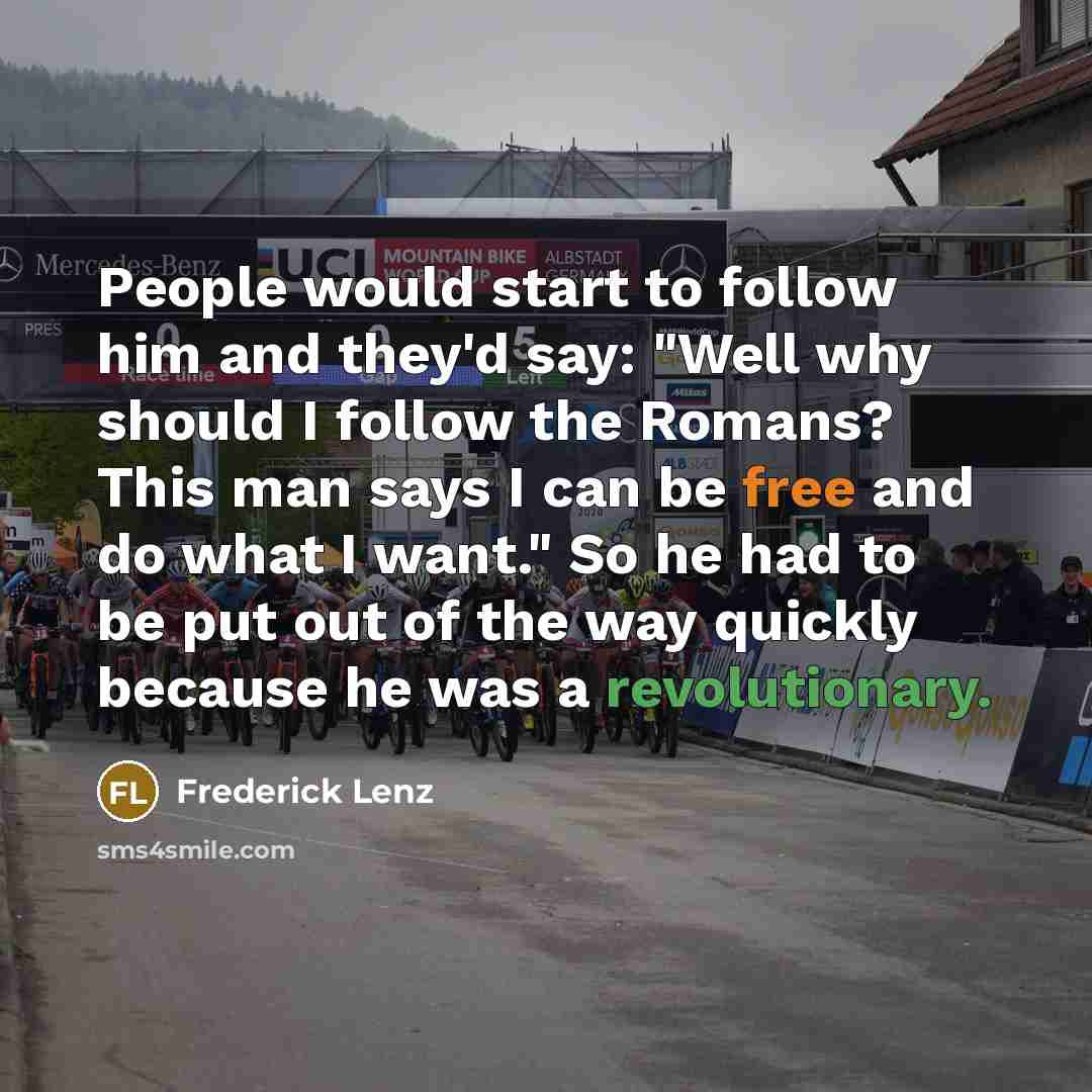 “People would start to follow him and they'd say: "Well why should I follow the Romans? This man says I can be free and do what I want." So he had to be put out of the way quickly because he was a revolutionary.” quote by Frederick Lenz