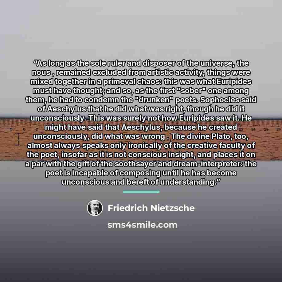 “As long as the sole ruler and disposer of the universe, the nous , remained excluded from artistic activity, things were mixed together in a primeval chaos: this was what Euripides must have thought; and so, as the first "sober" one among them, he had to condemn the "drunken" poets. Sophocles said…” quote by Friedrich Nietzsche