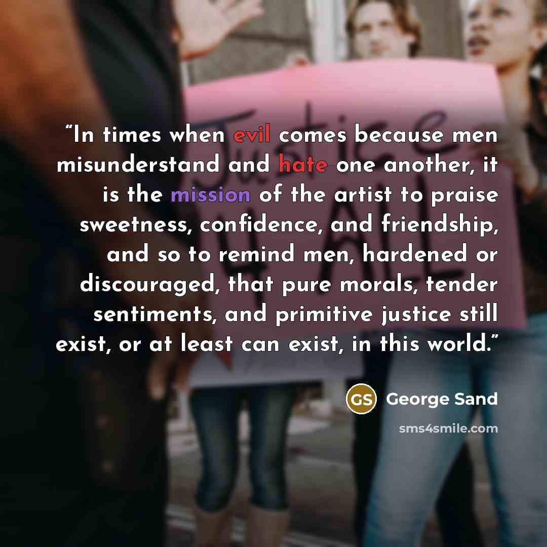 “In times when evil comes because men misunderstand and hate one another, it is the mission of the artist to praise sweetness, confidence, and friendship, and so to remind men, hardened or discouraged, that pure morals, tender sentiments, and primitive justice still exist, or at least can exist, in…” quote by George Sand