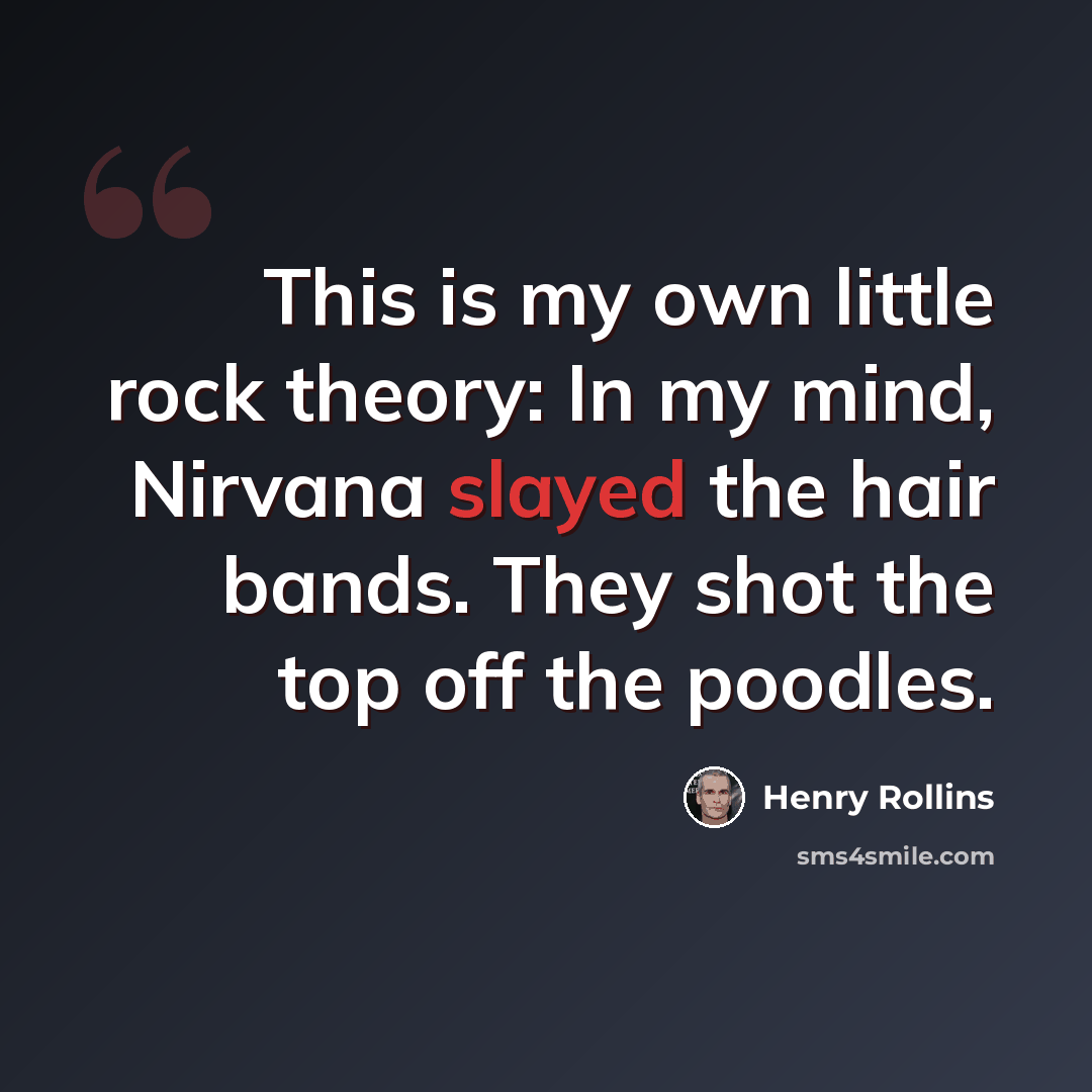 “This is my own little rock theory: In my mind, Nirvana slayed the hair bands. They shot the top off the poodles.” quote by Henry Rollins