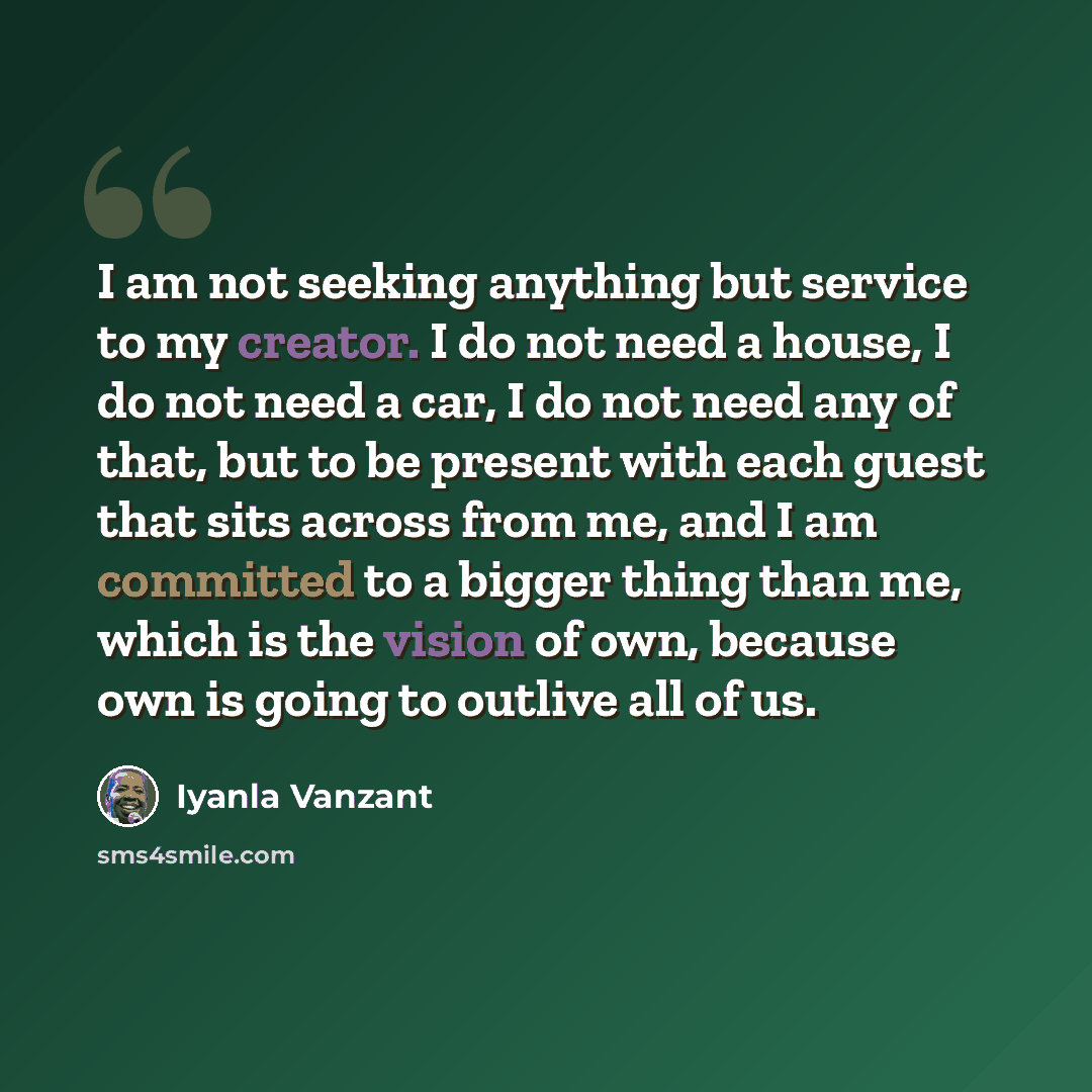 “I am not seeking anything but service to my creator. I do not need a house, I do not need a car, I do not need any of that, but to be present with each guest that sits across from me, and I am committed to a bigger thing than me, which is the vision of own, because own is going to outlive all of us.” quote by Iyanla Vanzant
