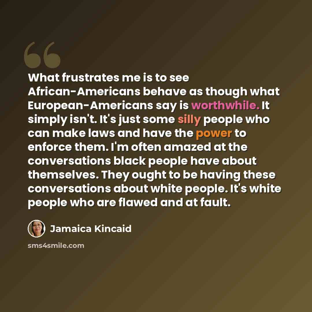 “What frustrates me is to see African-Americans behave as though what European-Americans say is worthwhile. It simply isn't. It's just some silly people who can make laws and have the power to enforce them. I'm often amazed at the conversations black people have about themselves. They ought to be…” quote by Jamaica Kincaid
