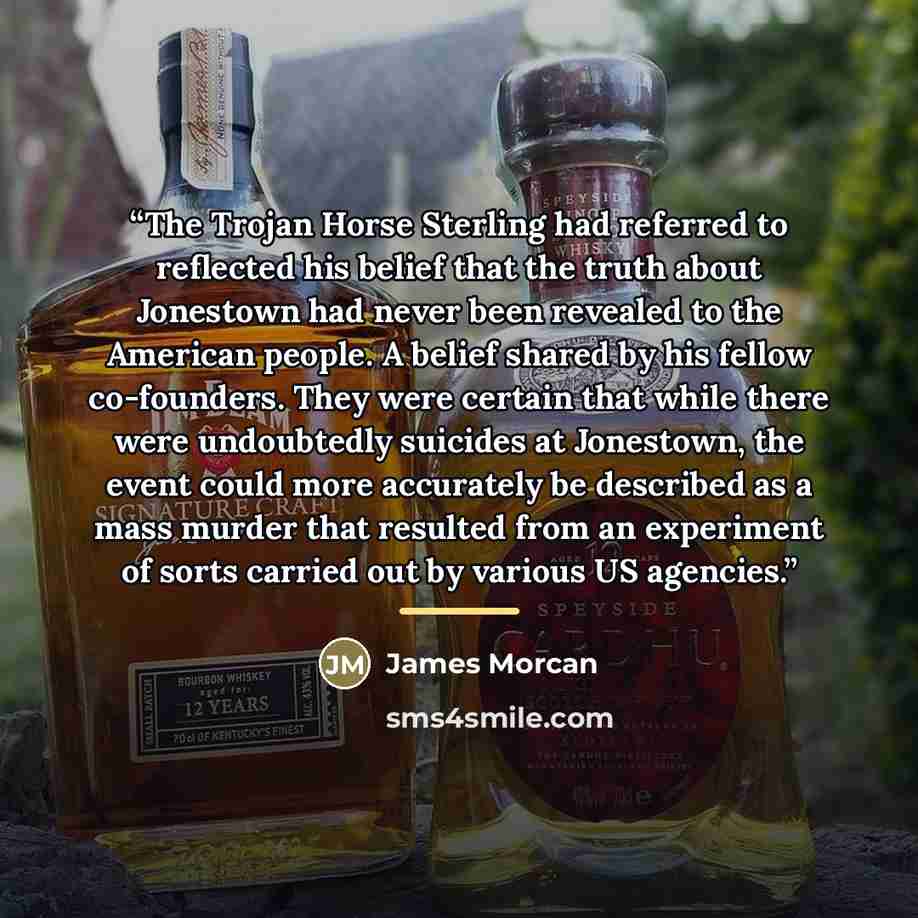 “The Trojan Horse Sterling had referred to reflected his belief that the truth about Jonestown had never been revealed to the American people. A belief shared by his fellow co-founders. They were certain that while there were undoubtedly suicides at Jonestown, the event could more accurately be…” quote by James Morcan