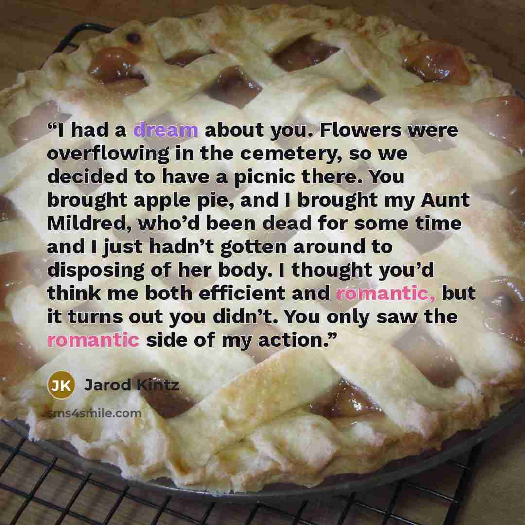 “I had a dream about you. Flowers were overflowing in the cemetery, so we decided to have a picnic there. You brought apple pie, and I brought my Aunt Mildred, who’d been dead for some time and I just hadn’t gotten around to disposing of her body. I thought you’d think me both efficient and…” quote by Jarod Kintz