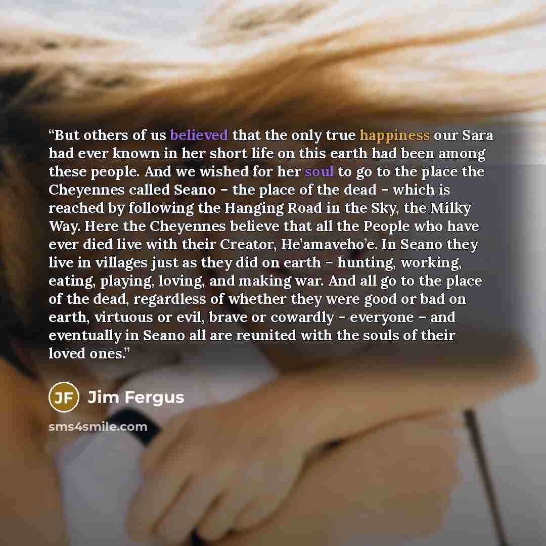 “But others of us believed that the only true happiness our Sara had ever known in her short life on this earth had been among these people. And we wished for her soul to go to the place the Cheyennes called Seano – the place of the dead – which is reached by following the Hanging Road in the Sky…” quote by Jim Fergus