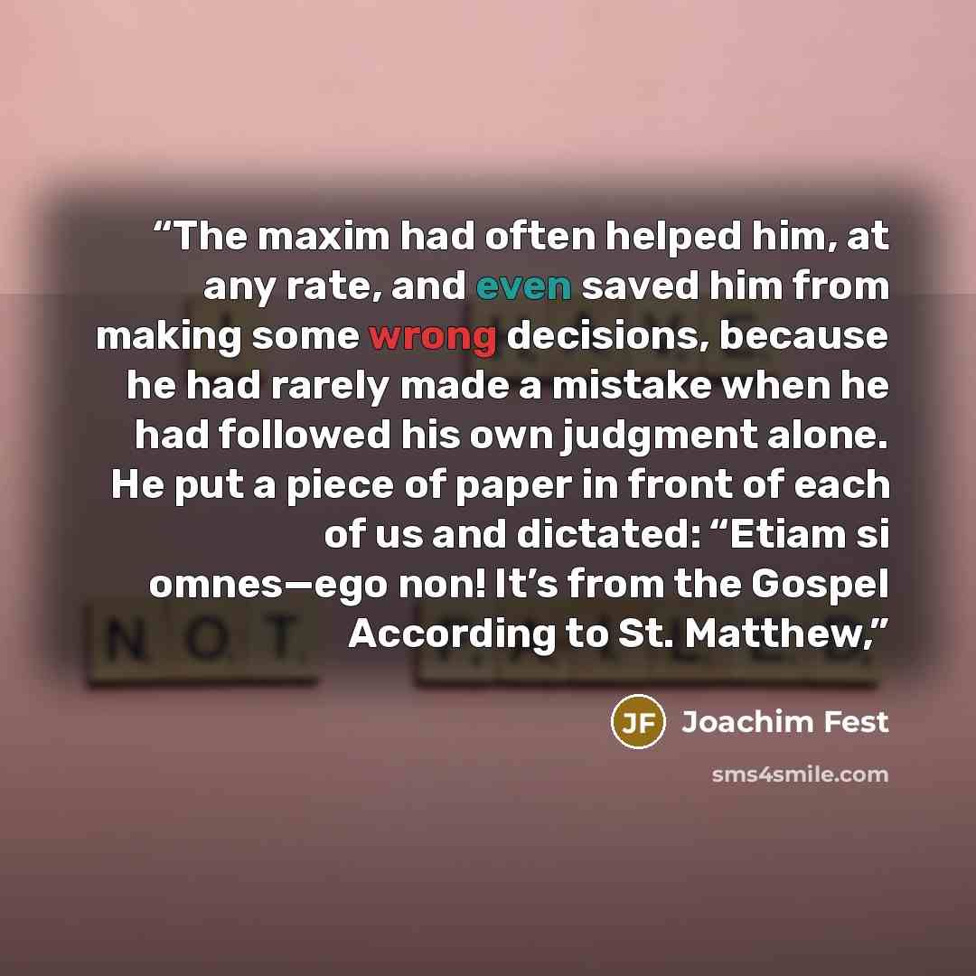 “The maxim had often helped him, at any rate, and even saved him from making some wrong decisions, because he had rarely made a mistake when he had followed his own judgment alone. He put a piece of paper in front of each of us and dictated: “Etiam si omnes—ego non! It’s from the Gospel According…” quote by Joachim Fest