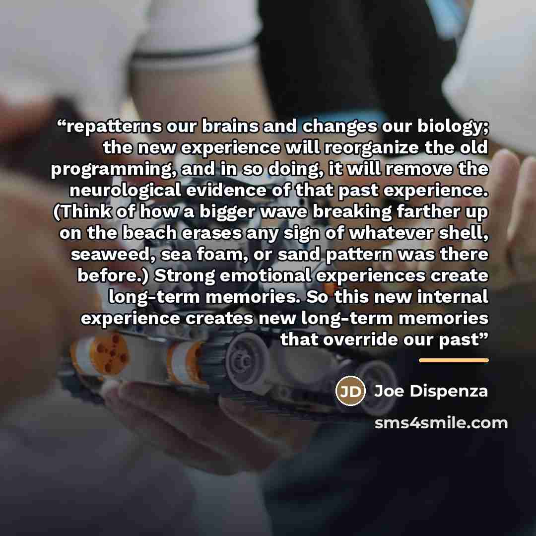“repatterns our brains and changes our biology; the new experience will reorganize the old programming, and in so doing, it will remove the neurological evidence of that past experience. (Think of how a bigger wave breaking farther up on the beach erases any sign of whatever shell, seaweed, sea…” quote by Joe Dispenza
