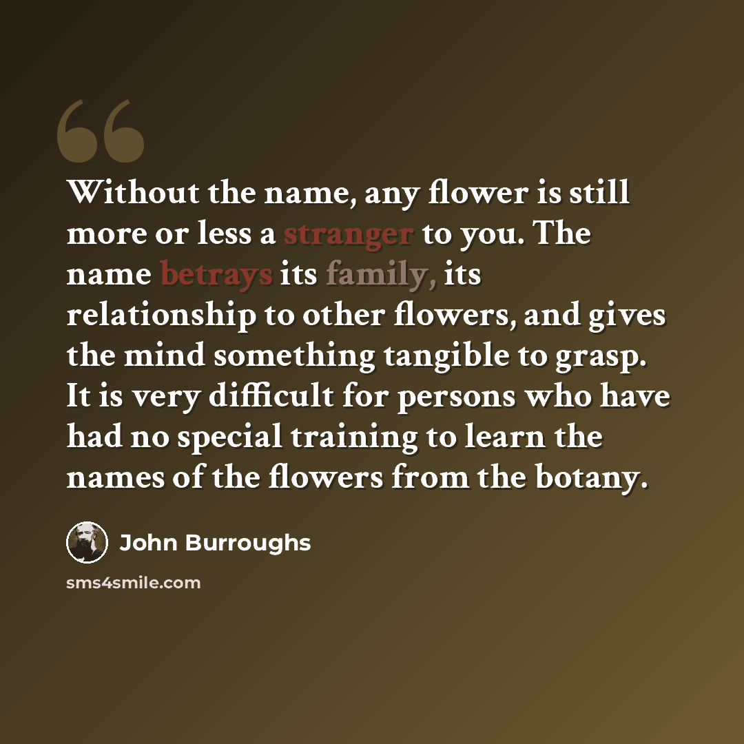 “Without the name, any flower is still more or less a stranger to you. The name betrays its family, its relationship to other flowers, and gives the mind something tangible to grasp. It is very difficult for persons who have had no special training to learn the names of the flowers from the botany.” quote by John Burroughs