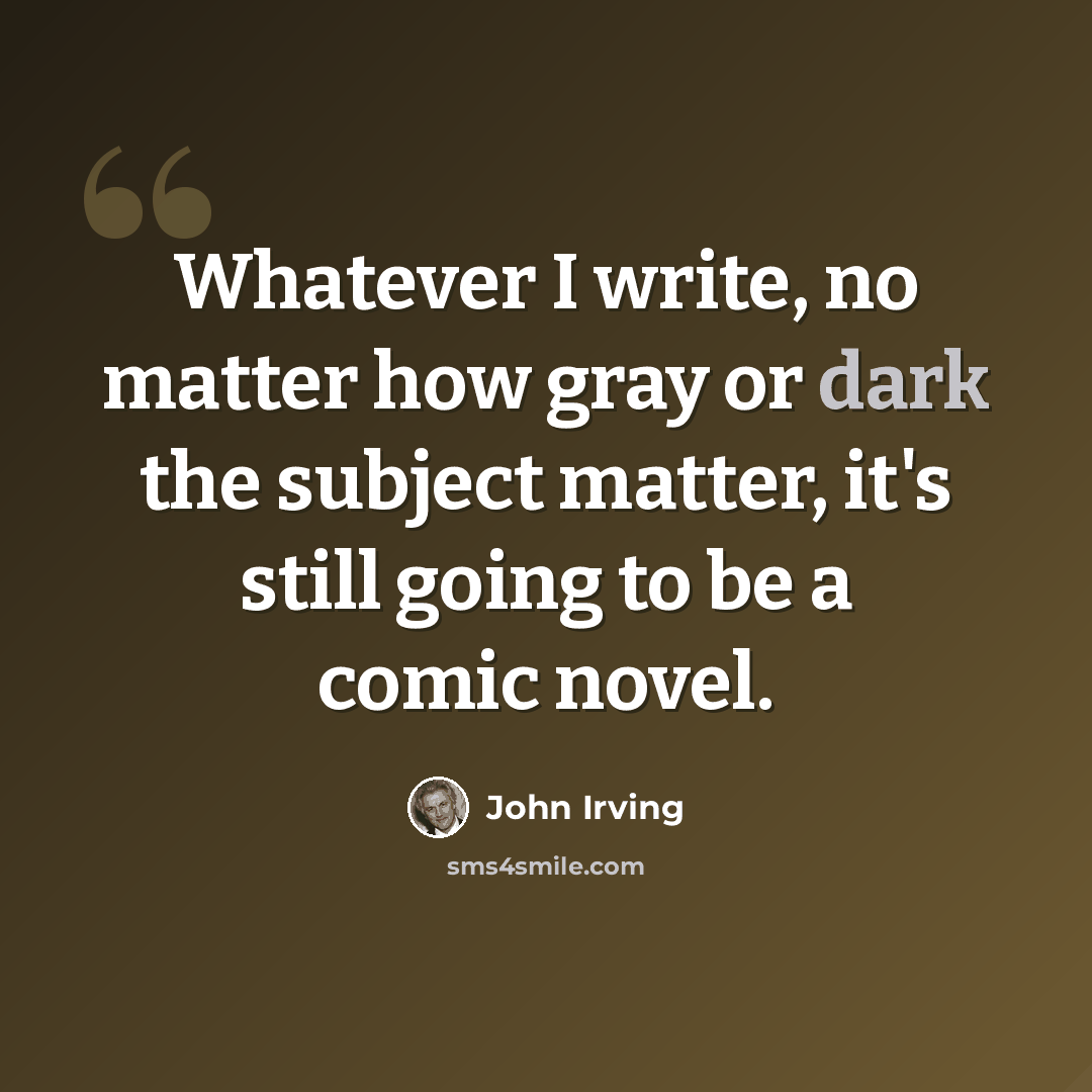 “Whatever I write, no matter how gray or dark the subject matter, it's still going to be a comic novel.” quote by John Irving