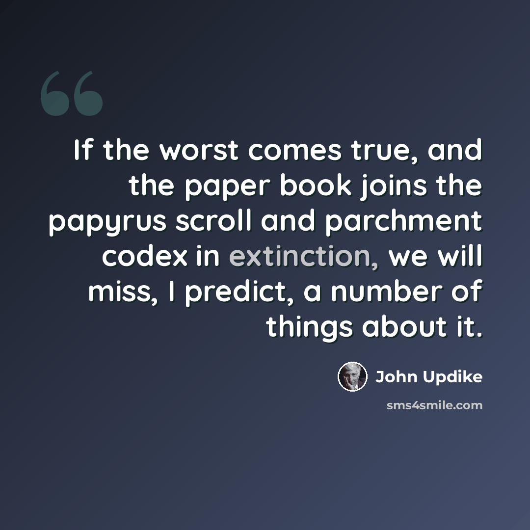 “If the worst comes true, and the paper book joins the papyrus scroll and parchment codex in extinction, we will miss, I predict, a number of things about it.” quote by John Updike