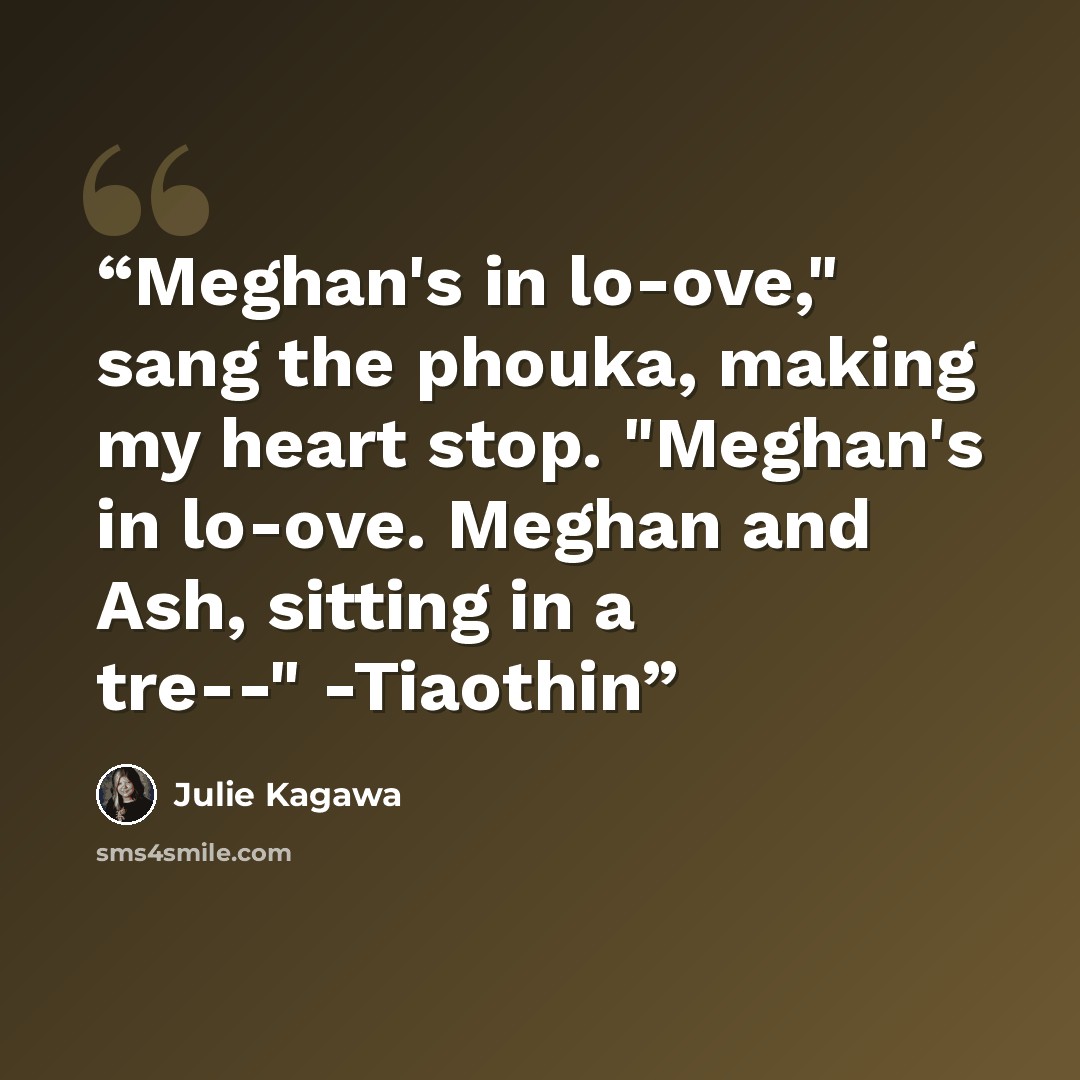 “Meghan's in lo-ove," sang the phouka, making my heart stop. "Meghan's in lo-ove. Meghan and Ash, sitting in a tre--" -Tiaothin” quote by Julie Kagawa