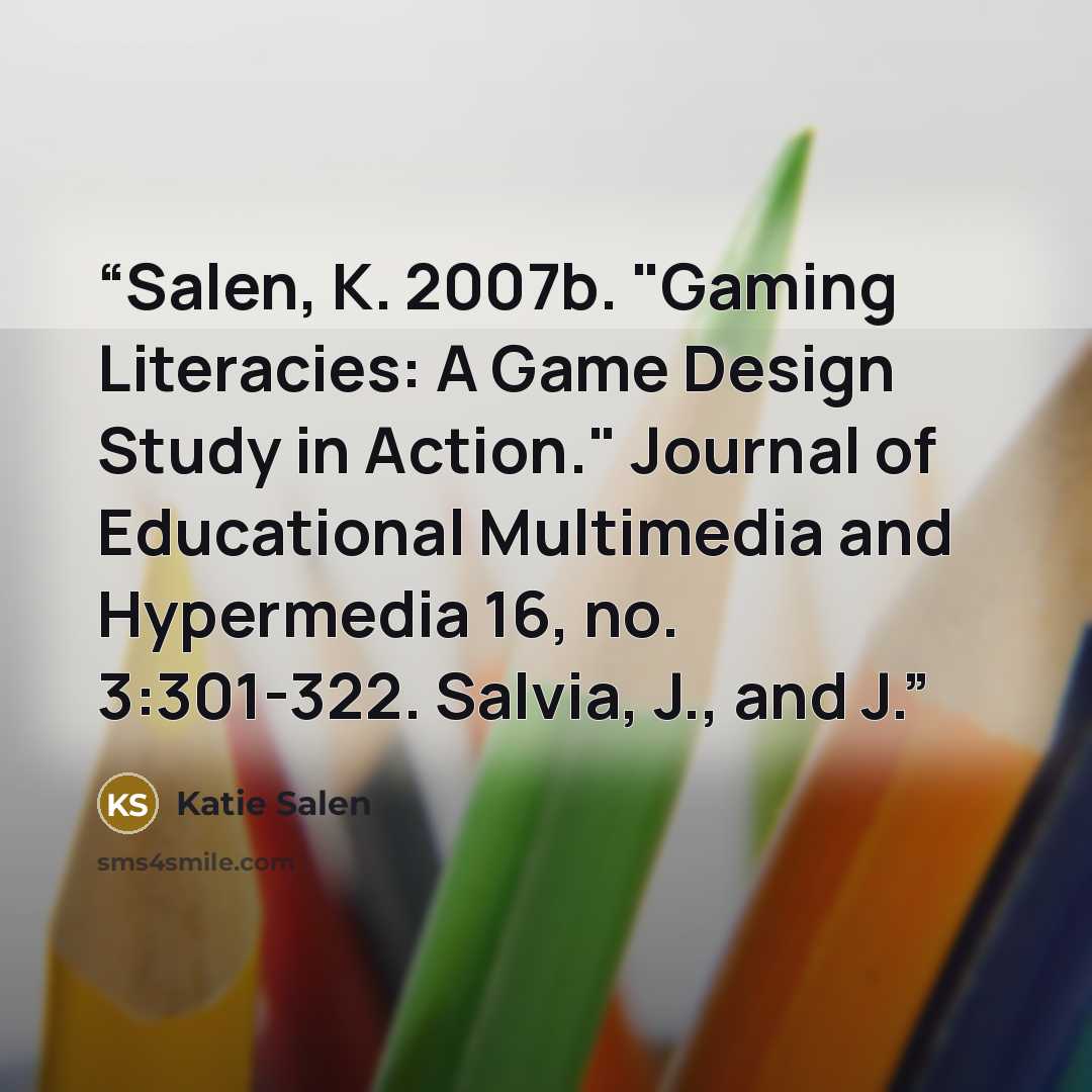 “Salen, K. 2007b. "Gaming Literacies: A Game Design Study in Action." Journal of Educational Multimedia and Hypermedia 16, no. 3:301-322. Salvia, J., and J.” quote by Katie Salen