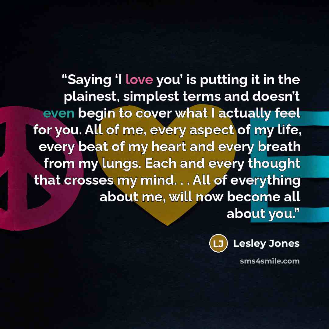 “Saying ‘I love you’ is putting it in the plainest, simplest terms and doesn’t even begin to cover what I actually feel for you. All of me, every aspect of my life, every beat of my heart and every breath from my lungs. Each and every thought that crosses my mind. . . All of everything about me…” quote by Lesley Jones
