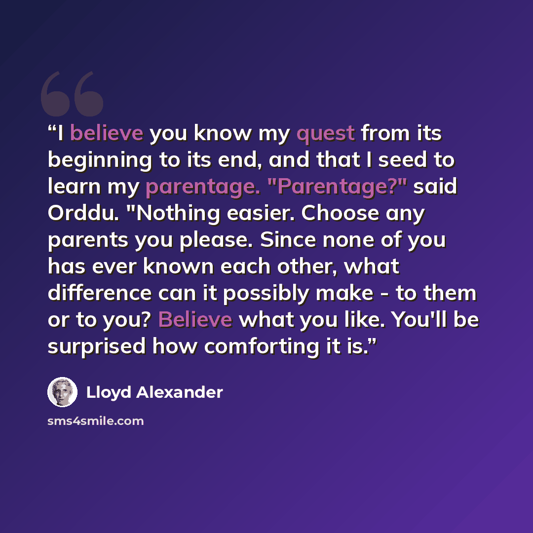 “I believe you know my quest from its beginning to its end, and that I seed to learn my parentage. "Parentage?" said Orddu. "Nothing easier. Choose any parents you please. Since none of you has ever known each other, what difference can it possibly make - to them or to you? Believe what you like…” quote by Lloyd Alexander
