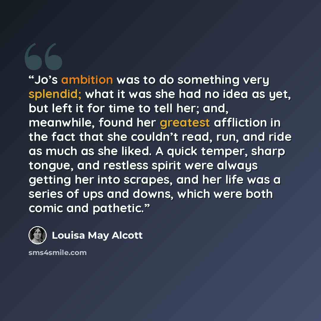 “Jo’s ambition was to do something very splendid; what it was she had no idea as yet, but left it for time to tell her; and, meanwhile, found her greatest affliction in the fact that she couldn’t read, run, and ride as much as she liked. A quick temper, sharp tongue, and restless spirit were always…” quote by Louisa May Alcott