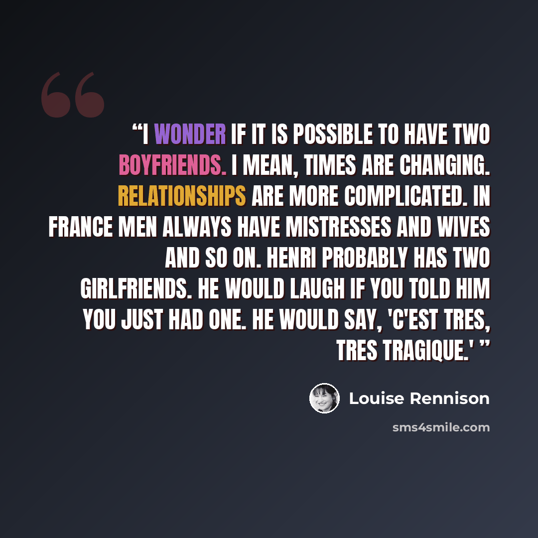 “I wonder if it is possible to have two boyfriends. I mean, times are changing. Relationships are more complicated. In France men always have mistresses and wives and so on. Henri probably has two girlfriends. He would laugh if you told him you just had one. He would say, 'C'est tres, tres tragique.'” quote by Louise Rennison