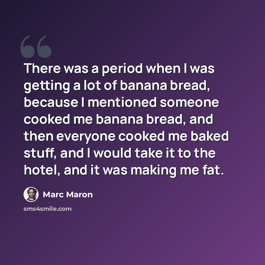 “There was a period when I was getting a lot of banana bread, because I mentioned someone cooked me banana bread, and then everyone cooked me baked stuff, and I would take it to the hotel, and it was making me fat.” quote by Marc Maron
