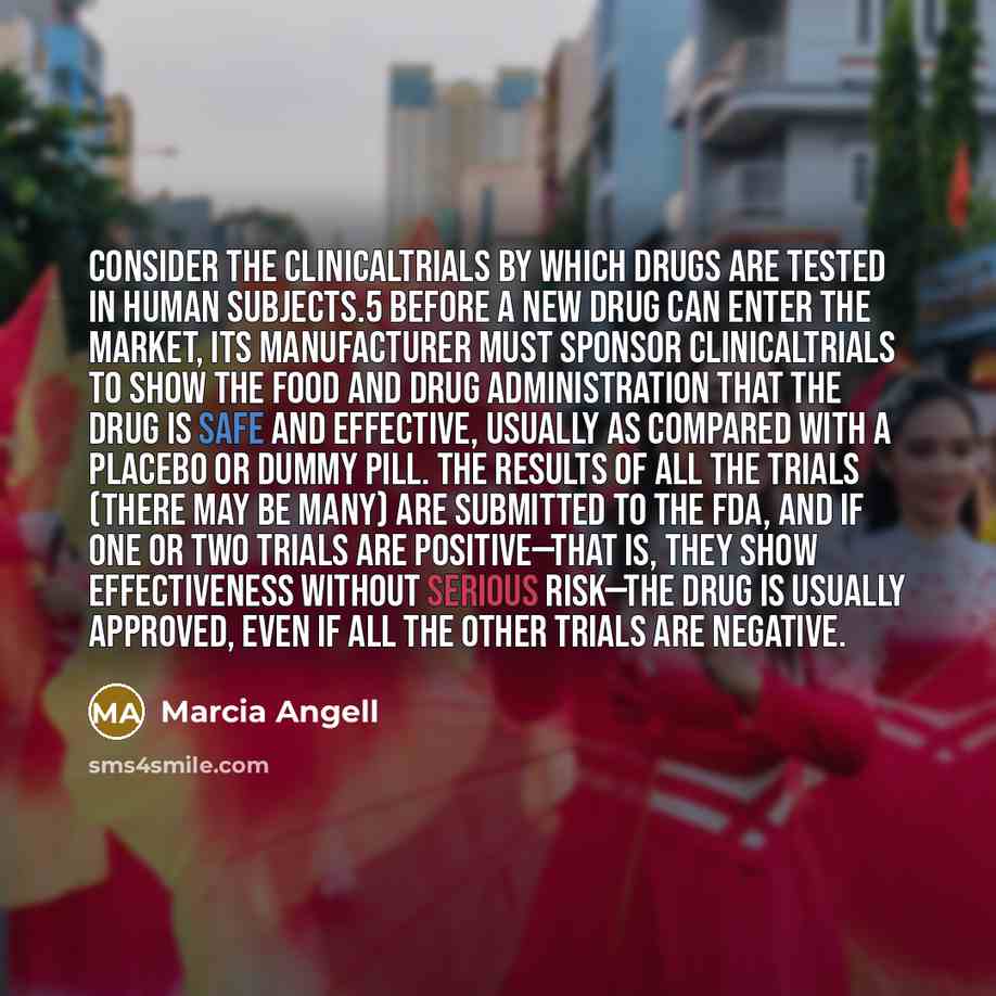 “Consider the clinicaltrials by which drugs are tested in human subjects.5 Before a new drug can enter the market, its manufacturer must sponsor clinicaltrials to show the Food and Drug Administration that the drug is safe and effective, usually as compared with a placebo or dummy pill. The results…” quote by Marcia Angell