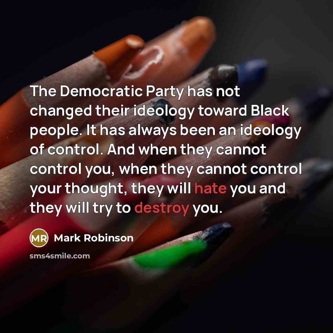 “The Democratic Party has not changed their ideology toward Black people. It has always been an ideology of control. And when they cannot control you, when they cannot control your thought, they will hate you and they will try to destroy you.” quote by Mark Robinson