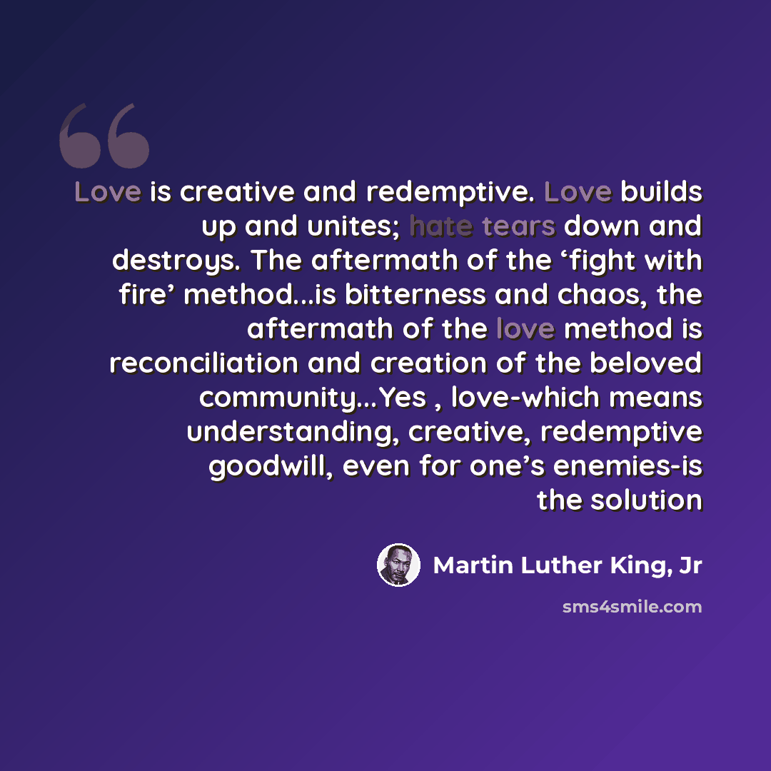 “Love is creative and redemptive. Love builds up and unites; hate tears down and destroys. The aftermath of the ‘fight with fire’ method...is bitterness and chaos, the aftermath of the love method is reconciliation and creation of the beloved community...Yes , love-which means understanding…” quote by Martin Luther King, Jr