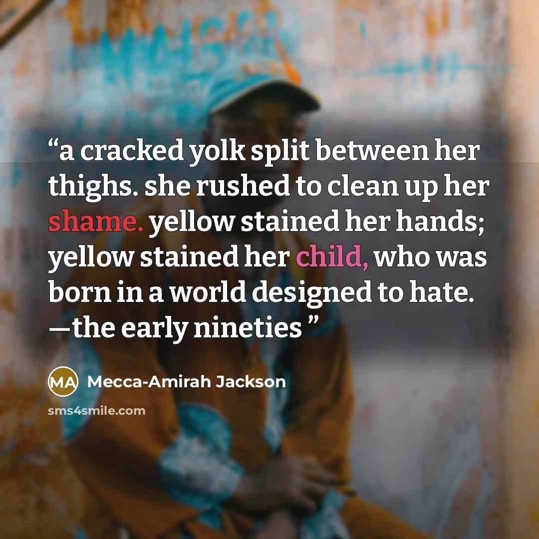 “a cracked yolk split between her thighs. she rushed to clean up her shame. yellow stained her hands; yellow stained her child, who was born in a world designed to hate. —the early nineties” quote by Mecca-Amirah Jackson