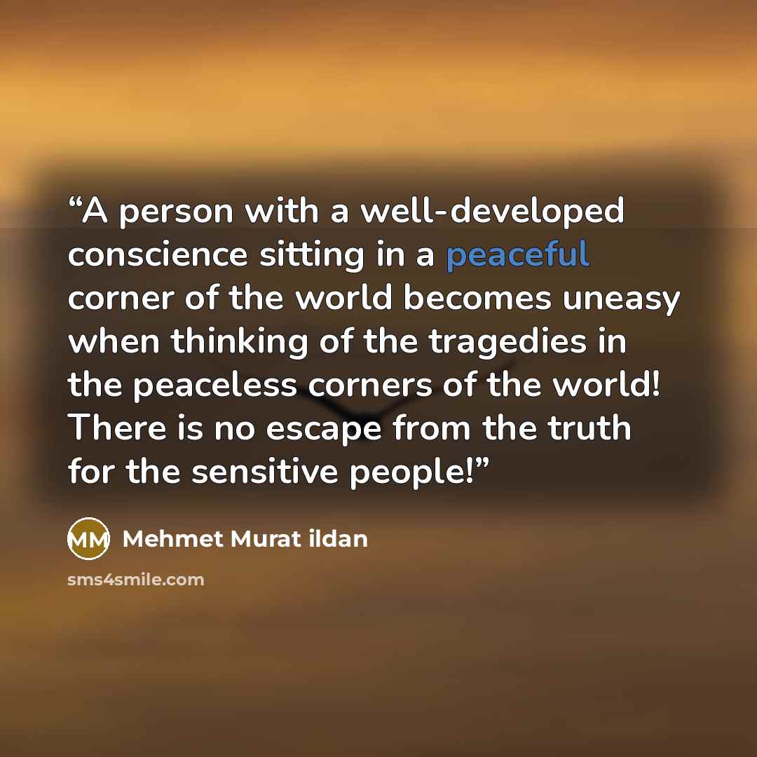 “A person with a well-developed conscience sitting in a peaceful corner of the world becomes uneasy when thinking of the tragedies in the peaceless corners of the world! There is no escape from the truth for the sensitive people!” quote by Mehmet Murat ildan