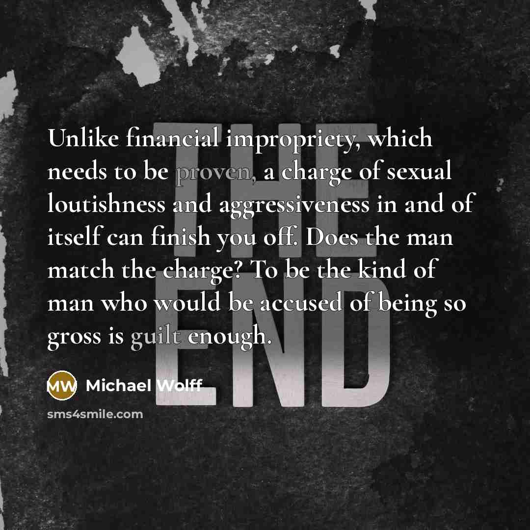 “Unlike financial impropriety, which needs to be proven, a charge of sexual loutishness and aggressiveness in and of itself can finish you off. Does the man match the charge? To be the kind of man who would be accused of being so gross is guilt enough.” quote by Michael Wolff