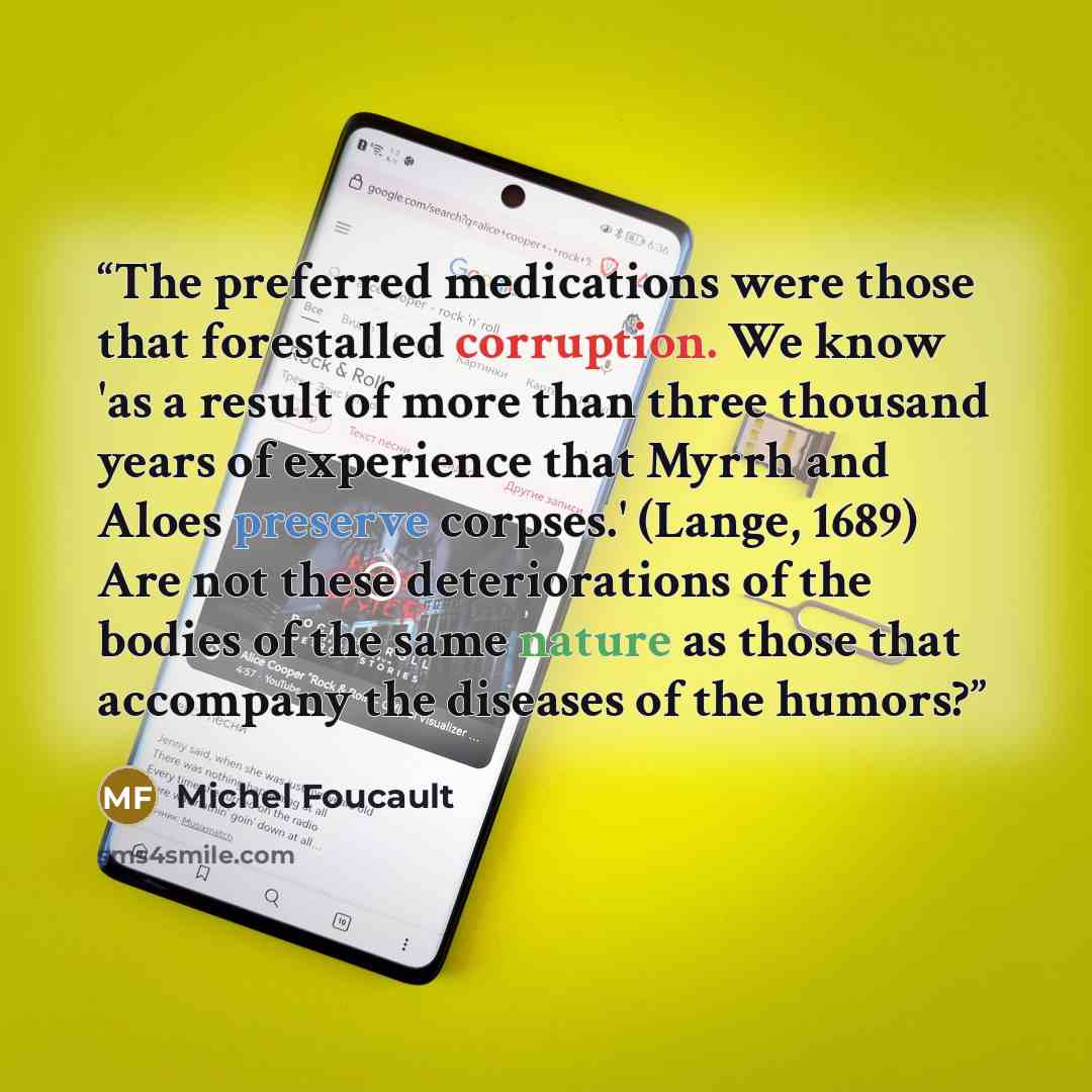 “The preferred medications were those that forestalled corruption. We know 'as a result of more than three thousand years of experience that Myrrh and Aloes preserve corpses.' (Lange, 1689) Are not these deteriorations of the bodies of the same nature as those that accompany the diseases of the…” quote by Michel Foucault