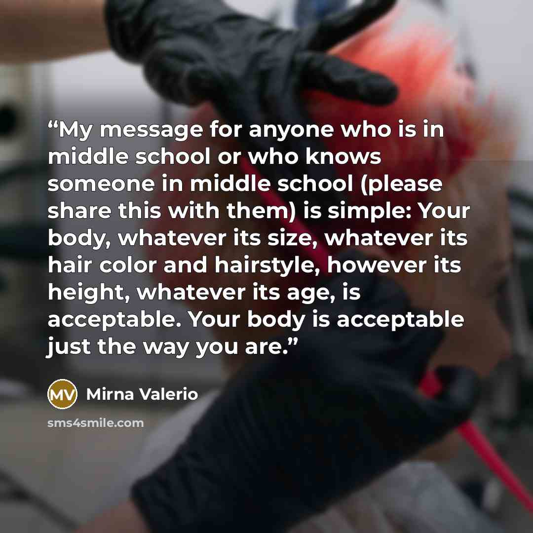 “My message for anyone who is in middle school or who knows someone in middle school (please share this with them) is simple: Your body, whatever its size, whatever its hair color and hairstyle, however its height, whatever its age, is acceptable. Your body is acceptable just the way you are.” quote by Mirna Valerio