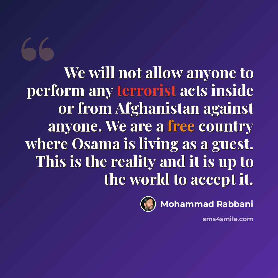 “We will not allow anyone to perform any terrorist acts inside or from Afghanistan against anyone. We are a free country where Osama is living as a guest. This is the reality and it is up to the world to accept it.” quote by Mohammad Rabbani