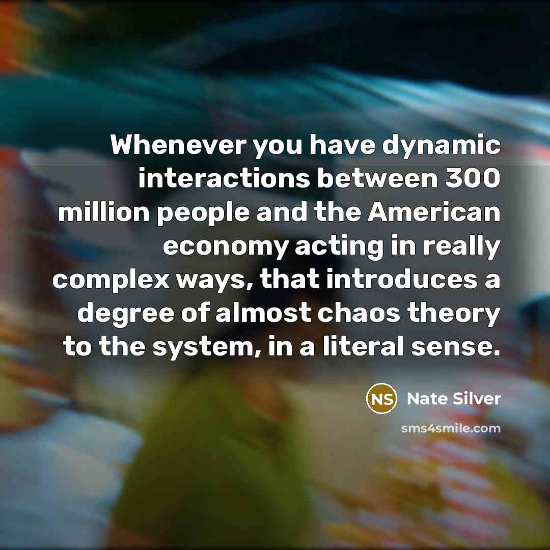 “Whenever you have dynamic interactions between 300 million people and the American economy acting in really complex ways, that introduces a degree of almost chaos theory to the system, in a literal sense.” quote by Nate Silver