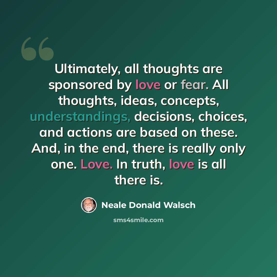 “Ultimately, all thoughts are sponsored by love or fear. All thoughts, ideas, concepts, understandings, decisions, choices, and actions are based on these. And, in the end, there is really only one. Love. In truth, love is all there is.” quote by Neale Donald Walsch